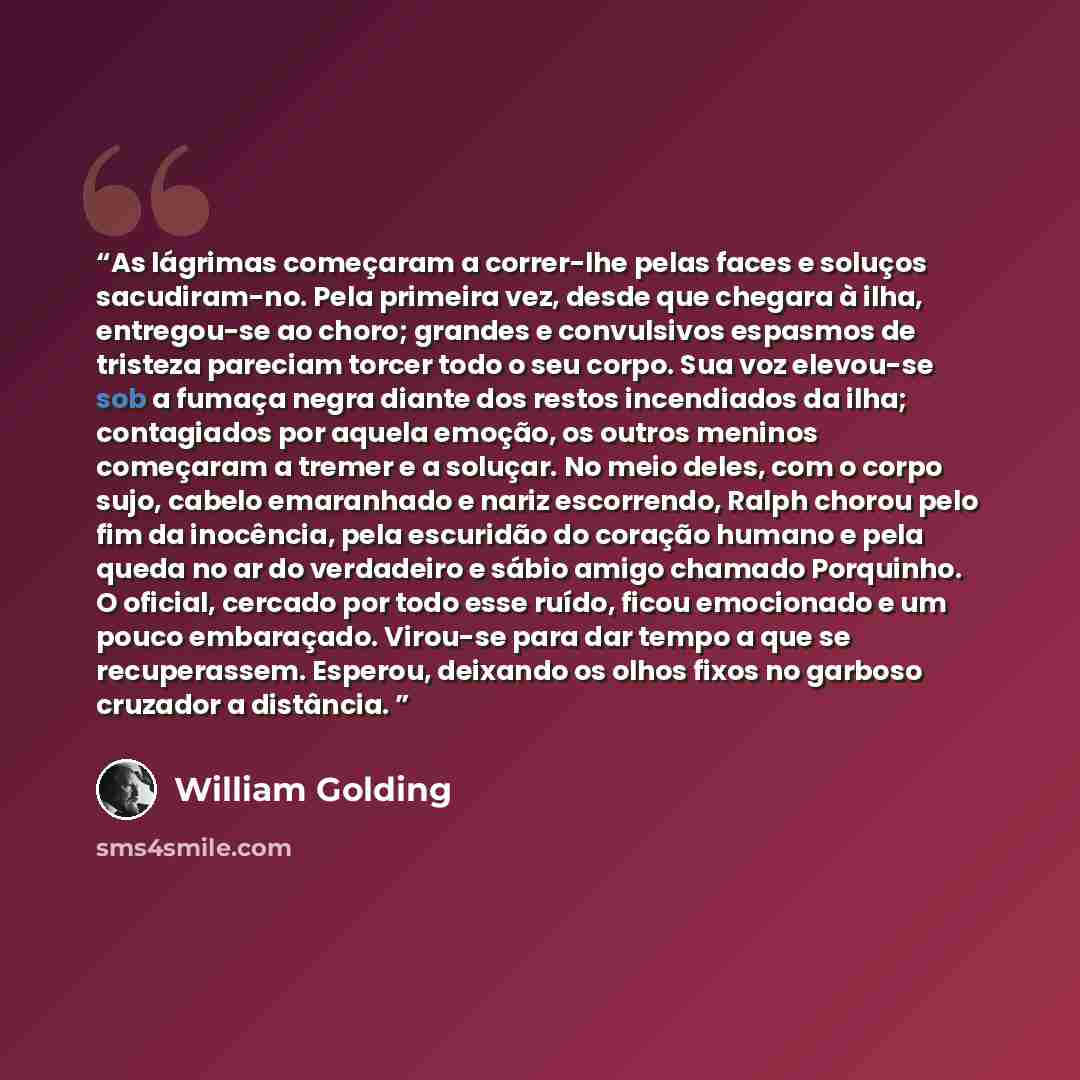 “As lágrimas começaram a correr-lhe pelas faces e soluços sacudiram-no. Pela primeira vez, desde que chegara à ilha, entregou-se ao choro; grandes e convulsivos espasmos de tristeza pareciam torcer todo o seu corpo. Sua voz elevou-se sob a fumaça negra diante dos restos incendiados da ilha…” quote by William Golding