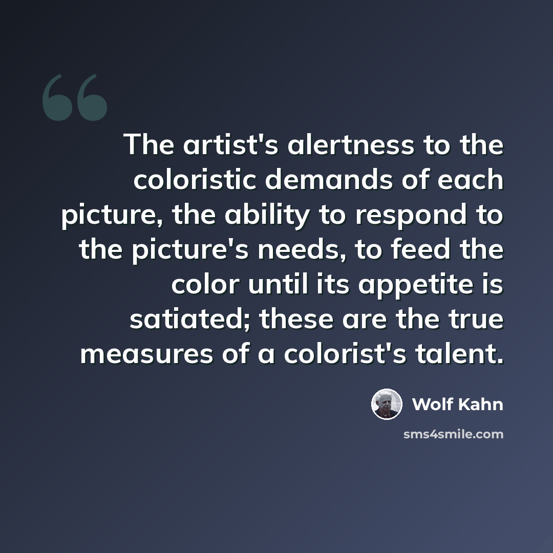 “The artist's alertness to the coloristic demands of each picture, the ability to respond to the picture's needs, to feed the color until its appetite is satiated; these are the true measures of a colorist's talent.” quote by Wolf Kahn
