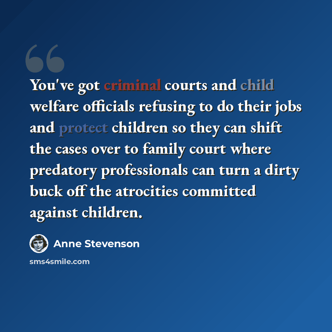 “You've got criminal courts and child welfare officials refusing to do their jobs and protect children so they can shift the cases over to family court where predatory professionals can turn a dirty buck off the atrocities committed against children.” quote by Anne Stevenson