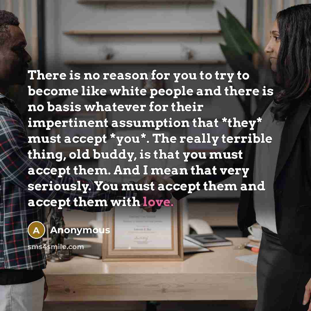 “There is no reason for you to try to become like white people and there is no basis whatever for their impertinent assumption that *they* must accept *you*. The really terrible thing, old buddy, is that you must accept them. And I mean that very seriously. You must accept them and accept them with…” quote by Anonymous