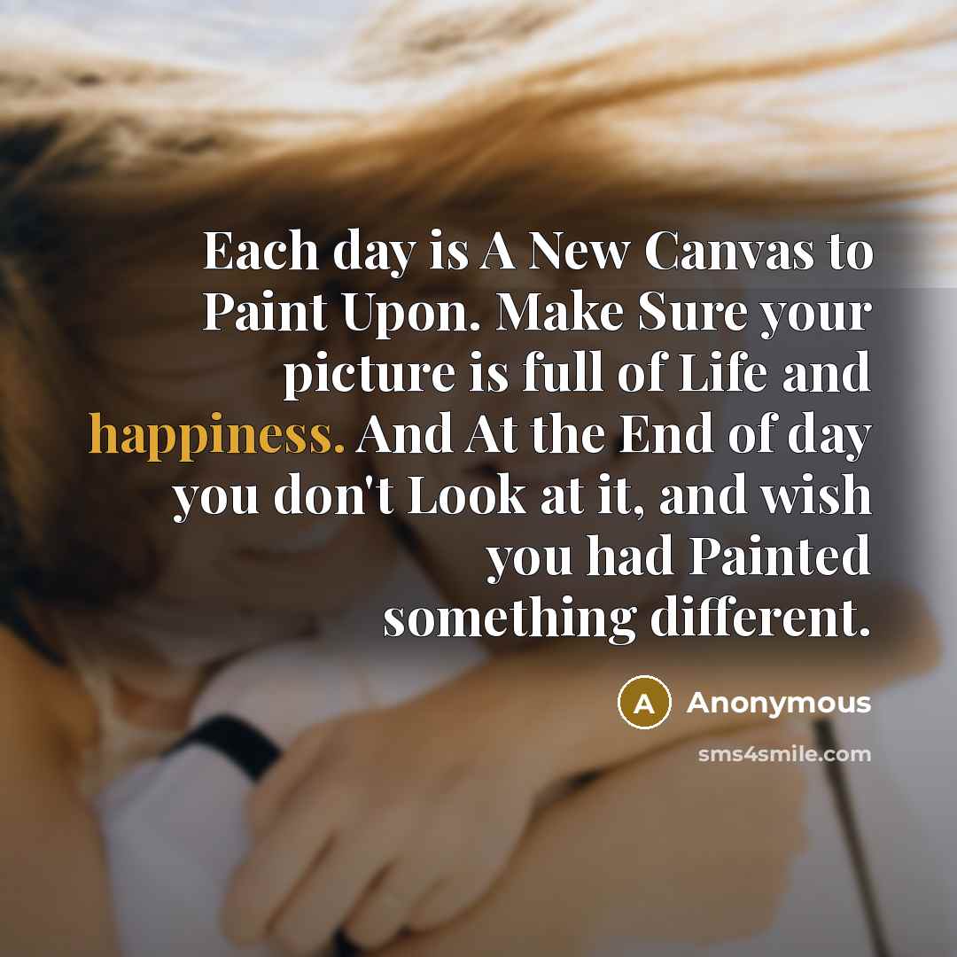 “Each day is A New Canvas to Paint Upon. Make Sure your picture is full of Life and happiness. And At the End of day you don't Look at it, and wish you had Painted something different.” quote by Anonymous