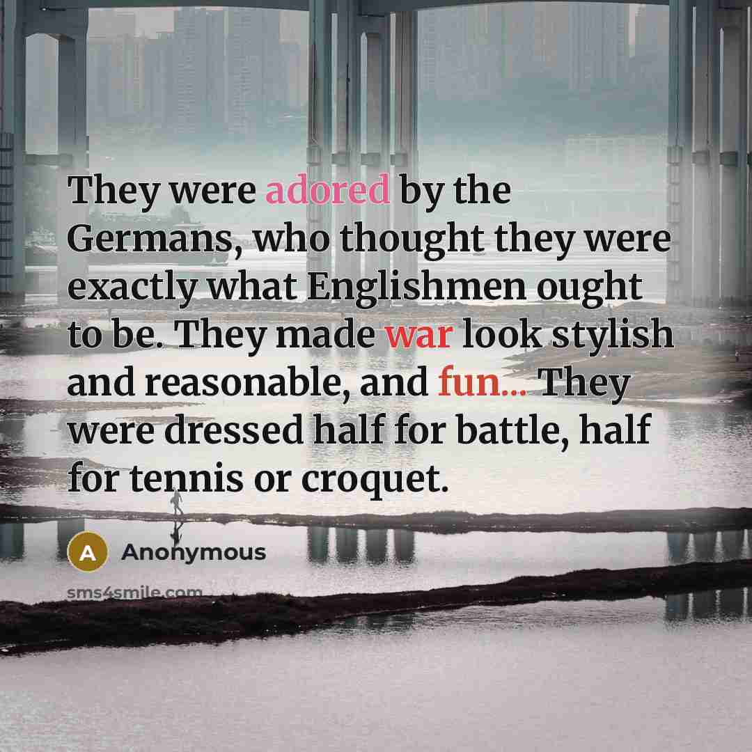 “They were adored by the Germans, who thought they were exactly what Englishmen ought to be. They made war look stylish and reasonable, and fun... They were dressed half for battle, half for tennis or croquet.” quote by Anonymous