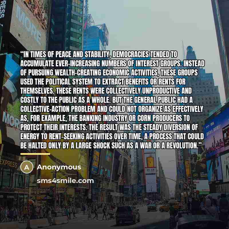 “in times of peace and stability, democracies tended to accumulate ever-increasing numbers of interest groups. Instead of pursuing wealth-creating economic activities, these groups used the political system to extract benefits or rents for themselves. These rents were collectively unproductive and…” quote by Anonymous