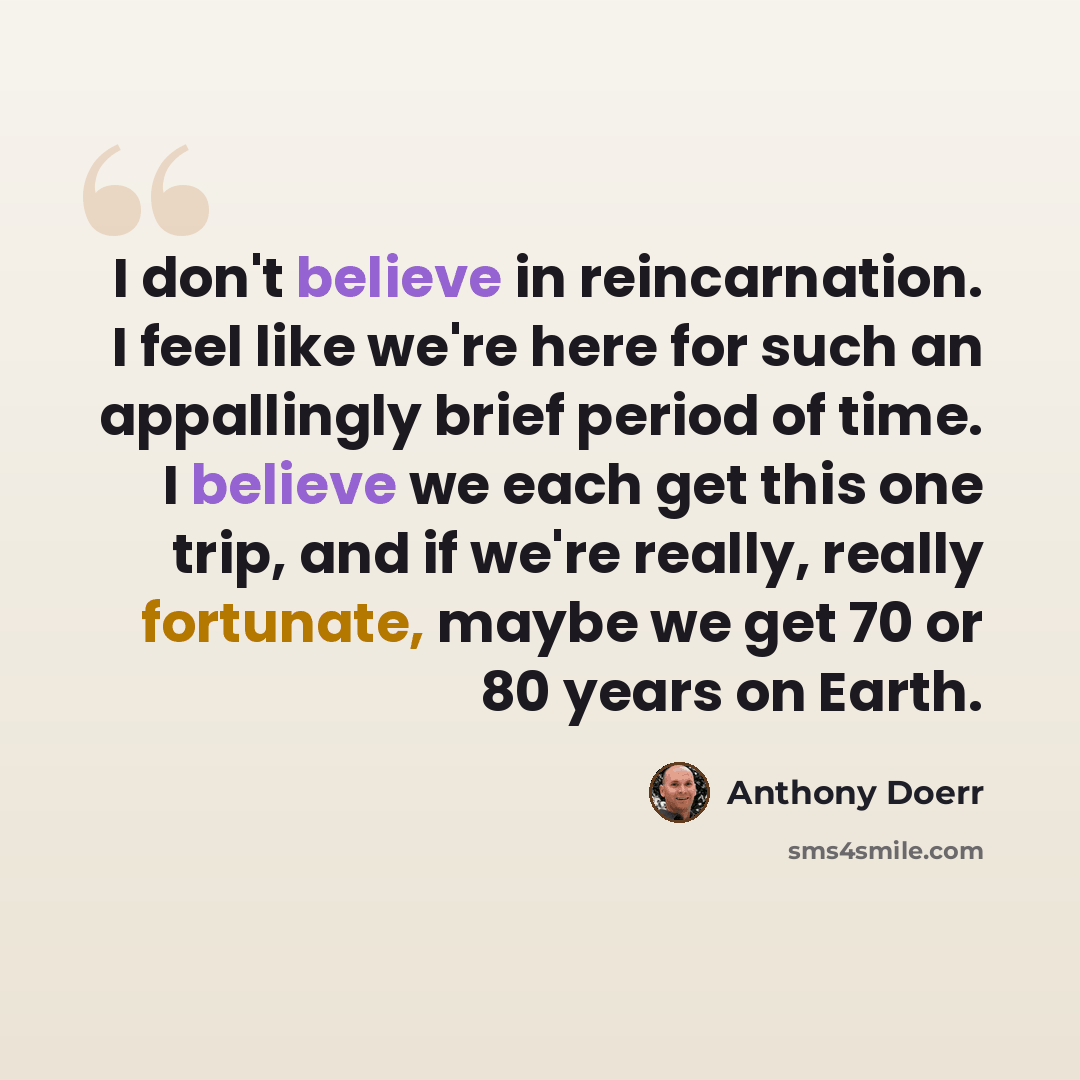 “I don't believe in reincarnation. I feel like we're here for such an appallingly brief period of time. I believe we each get this one trip, and if we're really, really fortunate, maybe we get 70 or 80 years on Earth.” quote by Anthony Doerr