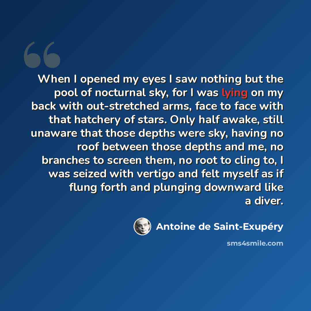 “When I opened my eyes I saw nothing but the pool of nocturnal sky, for I was lying on my back with out-stretched arms, face to face with that hatchery of stars. Only half awake, still unaware that those depths were sky, having no roof between those depths and me, no branches to screen them, no…” quote by Antoine de Saint-Exupery