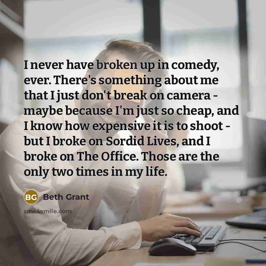 “I never have broken up in comedy, ever. There's something about me that I just don't break on camera - maybe because I'm just so cheap, and I know how expensive it is to shoot - but I broke on Sordid Lives, and I broke on The Office. Those are the only two times in my life.” quote by Beth Grant