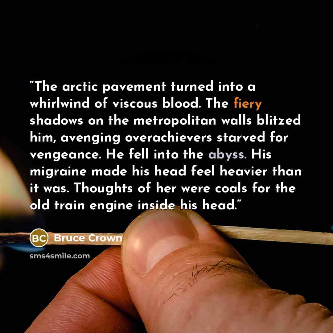 “The arctic pavement turned into a whirlwind of viscous blood. The fiery shadows on the metropolitan walls blitzed him, avenging overachievers starved for vengeance. He fell into the abyss. His migraine made his head feel heavier than it was. Thoughts of her were coals for the old train engine…” quote by Bruce Crown
