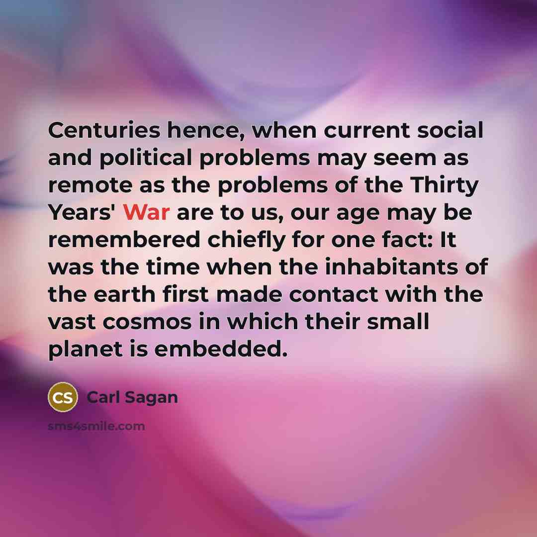 “Centuries hence, when current social and political problems may seem as remote as the problems of the Thirty Years' War are to us, our age may be remembered chiefly for one fact: It was the time when the inhabitants of the earth first made contact with the vast cosmos in which their small planet…” quote by Carl Sagan
