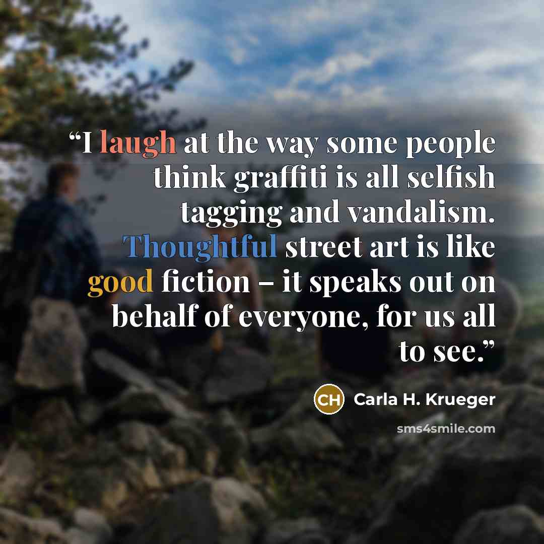 “I laugh at the way some people think graffiti is all selfish tagging and vandalism. Thoughtful street art is like good fiction – it speaks out on behalf of everyone, for us all to see.” quote by Carla H. Krueger