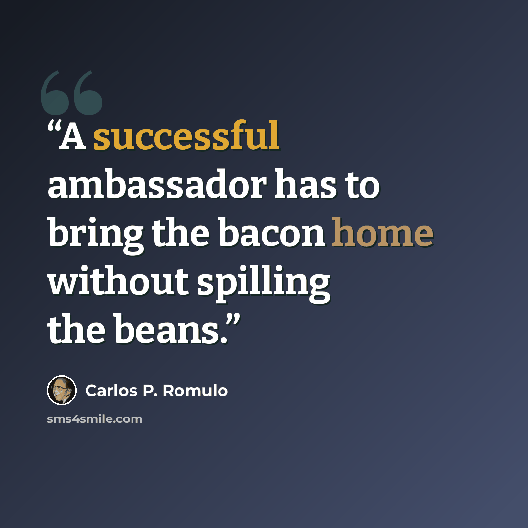 “A successful ambassador has to bring the bacon home without spilling the beans.” quote by Carlos P. Romulo