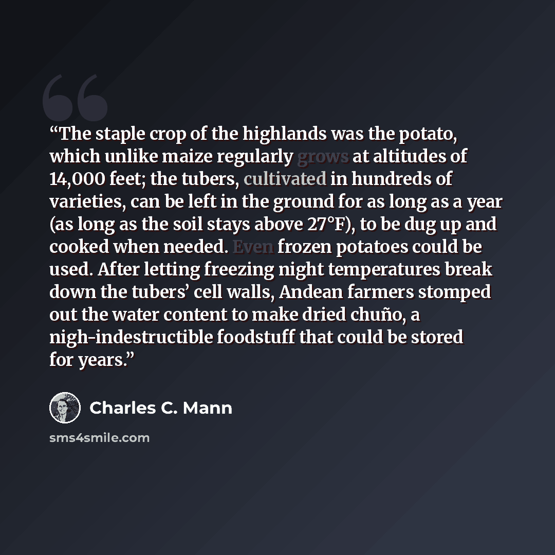 “The staple crop of the highlands was the potato, which unlike maize regularly grows at altitudes of 14,000 feet; the tubers, cultivated in hundreds of varieties, can be left in the ground for as long as a year (as long as the soil stays above 27°F), to be dug up and cooked when needed. Even frozen…” quote by Charles C. Mann