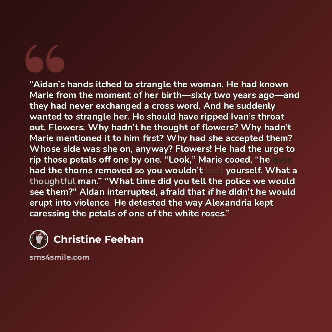 “Aidan’s hands itched to strangle the woman. He had known Marie from the moment of her birth—sixty two years ago—and they had never exchanged a cross word. And he suddenly wanted to strangle her. He should have ripped Ivan’s throat out. Flowers. Why hadn’t he thought of flowers? Why hadn’t Marie…” quote by Christine Feehan