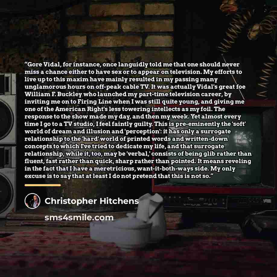 “Gore Vidal, for instance, once languidly told me that one should never miss a chance either to have sex or to appear on television. My efforts to live up to this maxim have mainly resulted in my passing many unglamorous hours on off-peak cable TV. It was actually Vidal's great foe William F…” quote by Christopher Hitchens