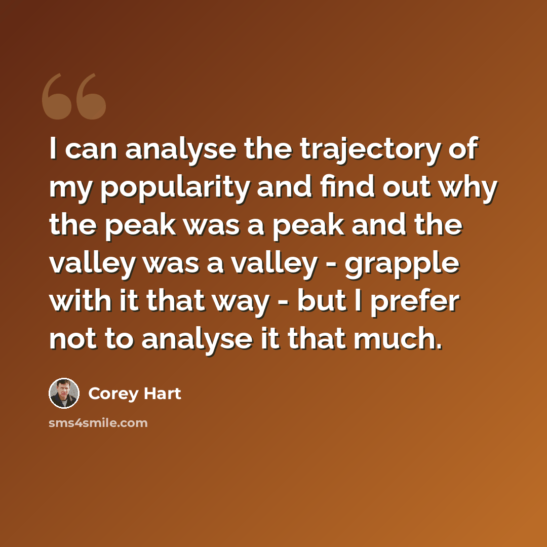 “I can analyse the trajectory of my popularity and find out why the peak was a peak and the valley was a valley - grapple with it that way - but I prefer not to analyse it that much.” quote by Corey Hart