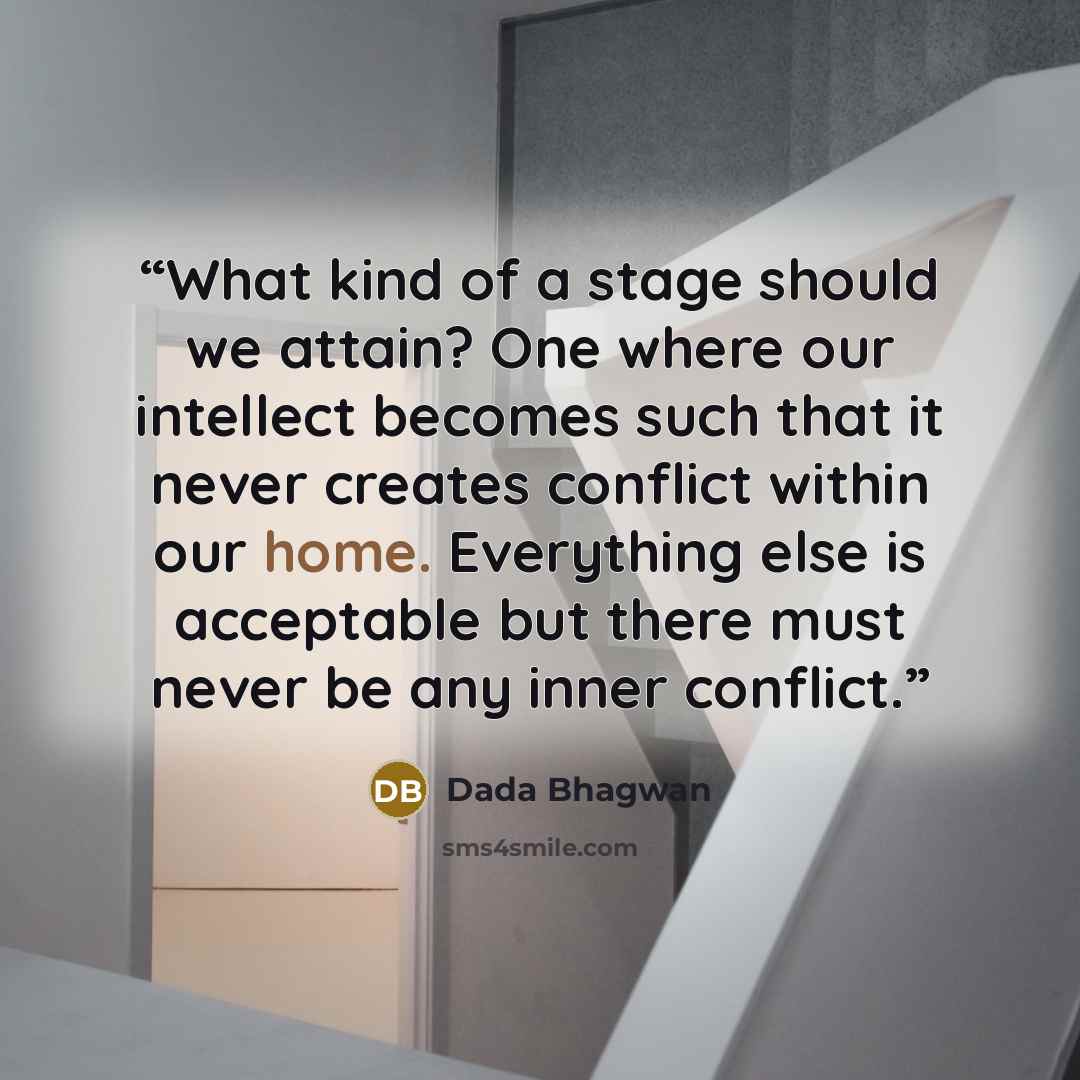 “What kind of a stage should we attain? One where our intellect becomes such that it never creates conflict within our home. Everything else is acceptable but there must never be any inner conflict.” quote by Dada Bhagwan