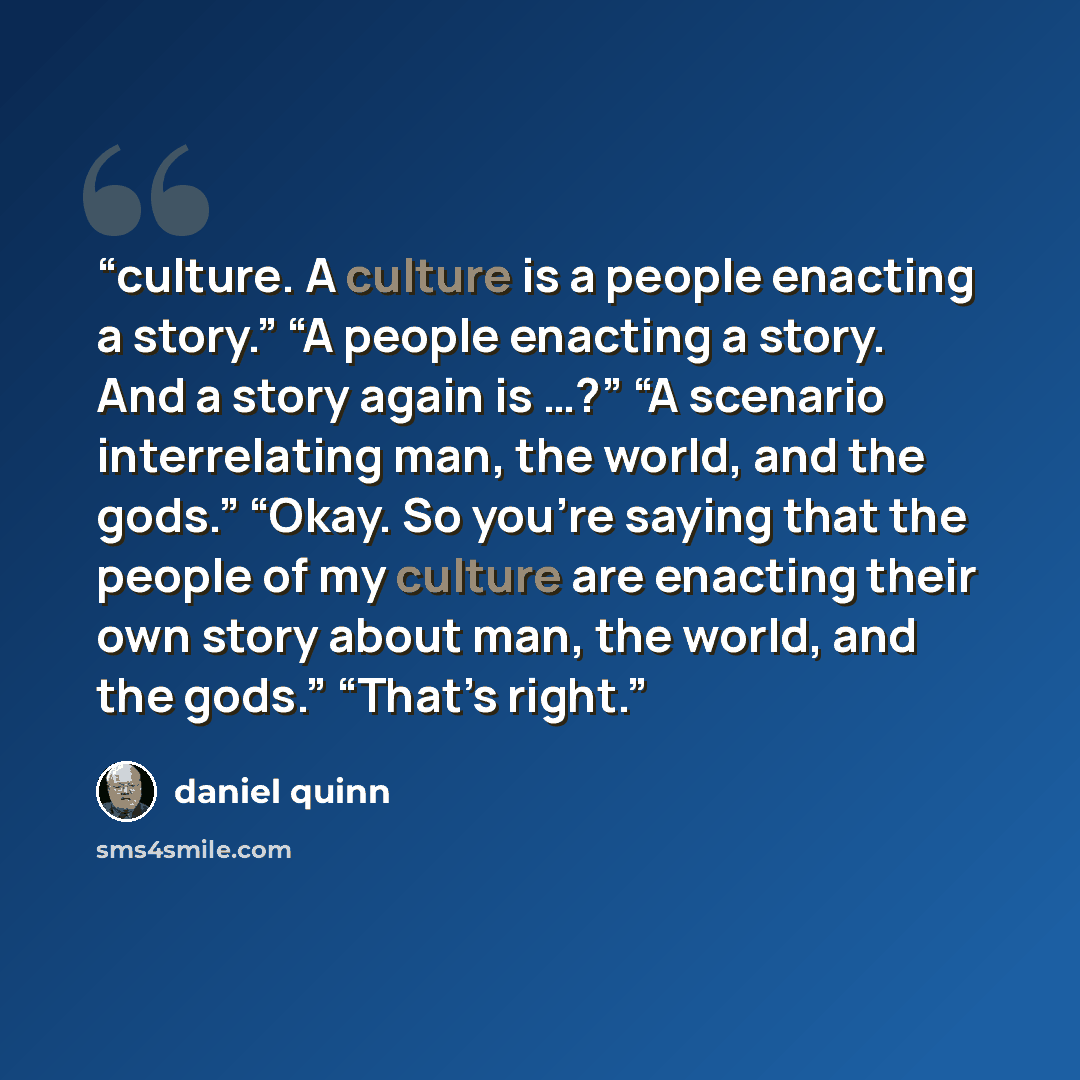 “culture. A culture is a people enacting a story.” “A people enacting a story. And a story again is …?” “A scenario interrelating man, the world, and the gods.” “Okay. So you’re saying that the people of my culture are enacting their own story about man, the world, and the gods.” “That’s right.” quote by Daniel Quinn