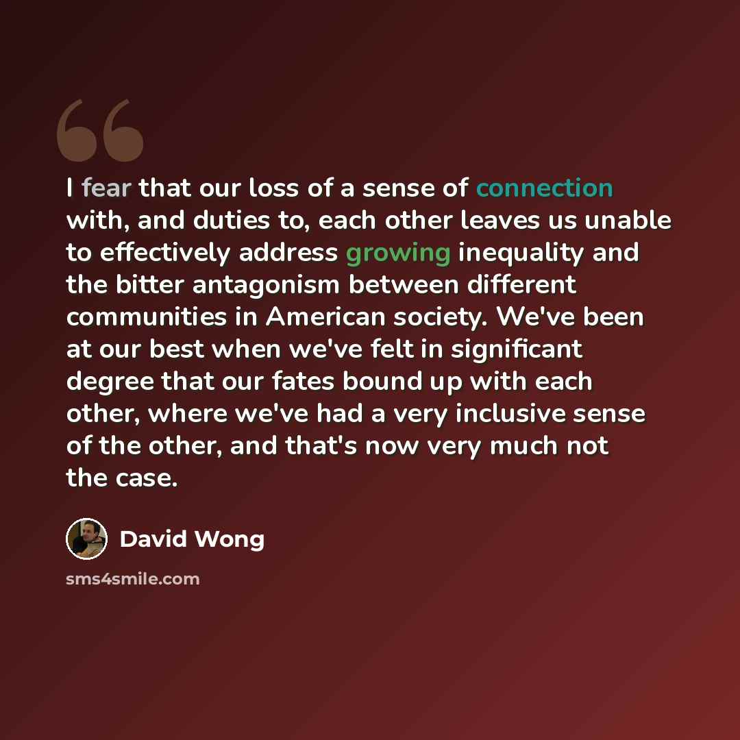“I fear that our loss of a sense of connection with, and duties to, each other leaves us unable to effectively address growing inequality and the bitter antagonism between different communities in American society. We've been at our best when we've felt in significant degree that our fates bound up…” quote by David Wong