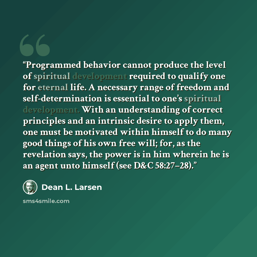 “Programmed behavior cannot produce the level of spiritual development required to qualify one for eternal life. A necessary range of freedom and self-determination is essential to one’s spiritual development. With an understanding of correct principles and an intrinsic desire to apply them, one…” quote by Dean L. Larsen