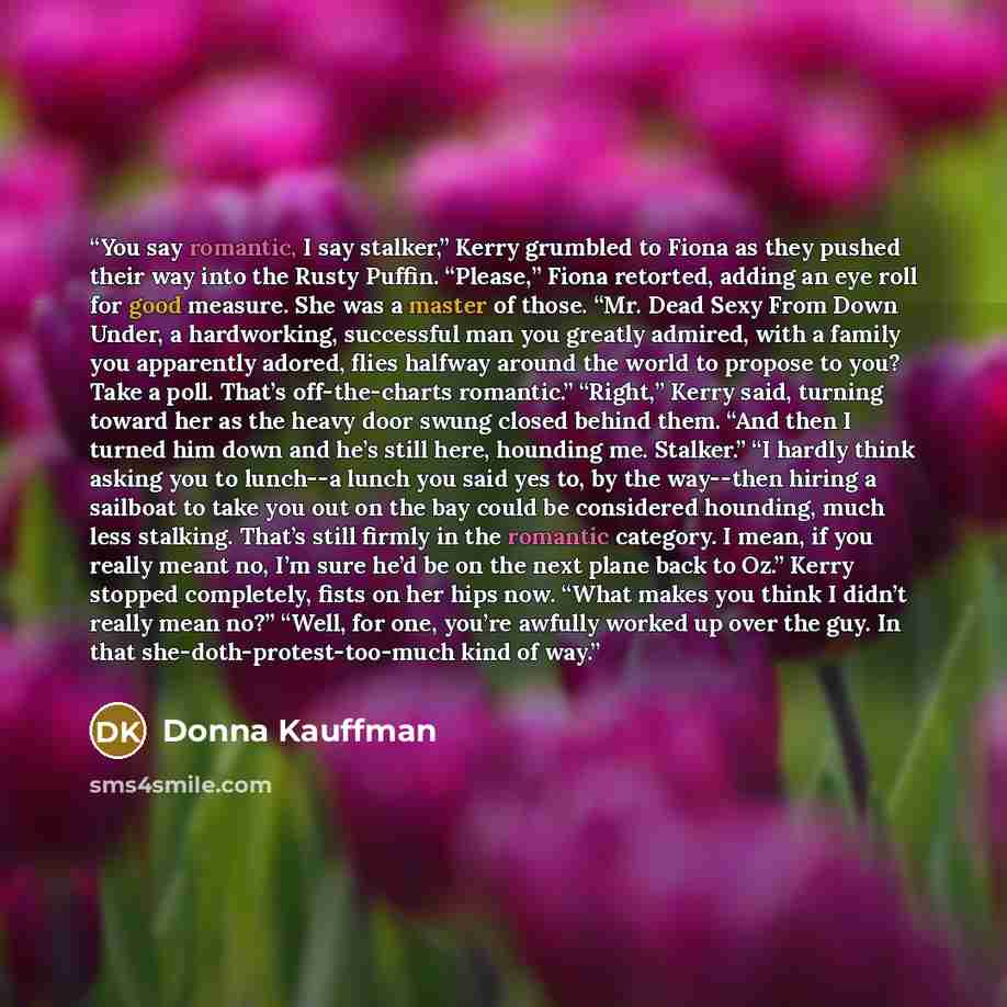 “You say romantic, I say stalker,” Kerry grumbled to Fiona as they pushed their way into the Rusty Puffin. “Please,” Fiona retorted, adding an eye roll for good measure. She was a master of those. “Mr. Dead Sexy From Down Under, a hardworking, successful man you greatly admired, with a family you…” quote by Donna Kauffman