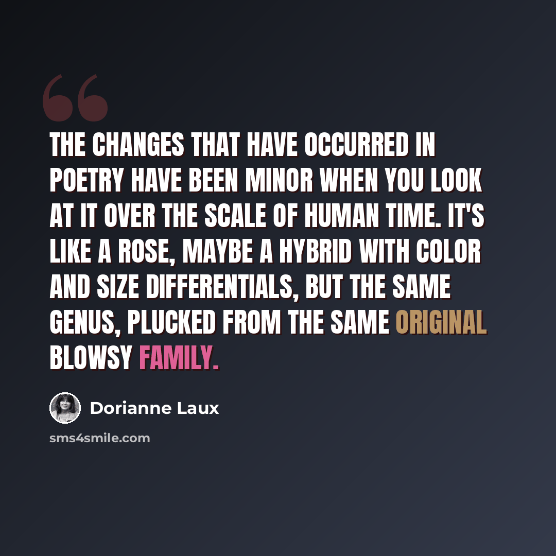 “The changes that have occurred in poetry have been minor when you look at it over the scale of human time. It's like a rose, maybe a hybrid with color and size differentials, but the same genus, plucked from the same original blowsy family.” quote by Dorianne Laux