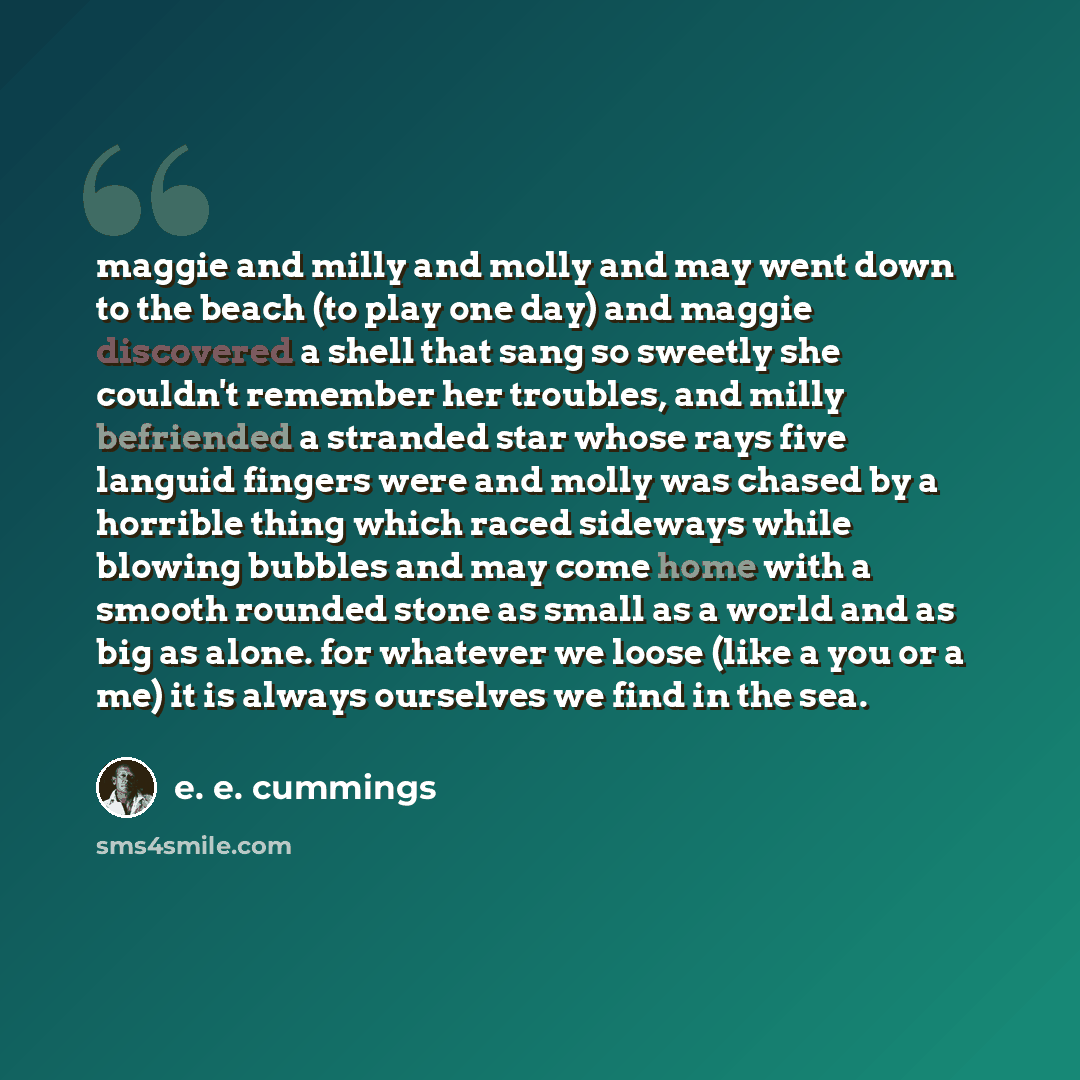 “maggie and milly and molly and may went down to the beach (to play one day) and maggie discovered a shell that sang so sweetly she couldn't remember her troubles, and milly befriended a stranded star whose rays five languid fingers were and molly was chased by a horrible thing which raced sideways…” quote by e. e. cummings