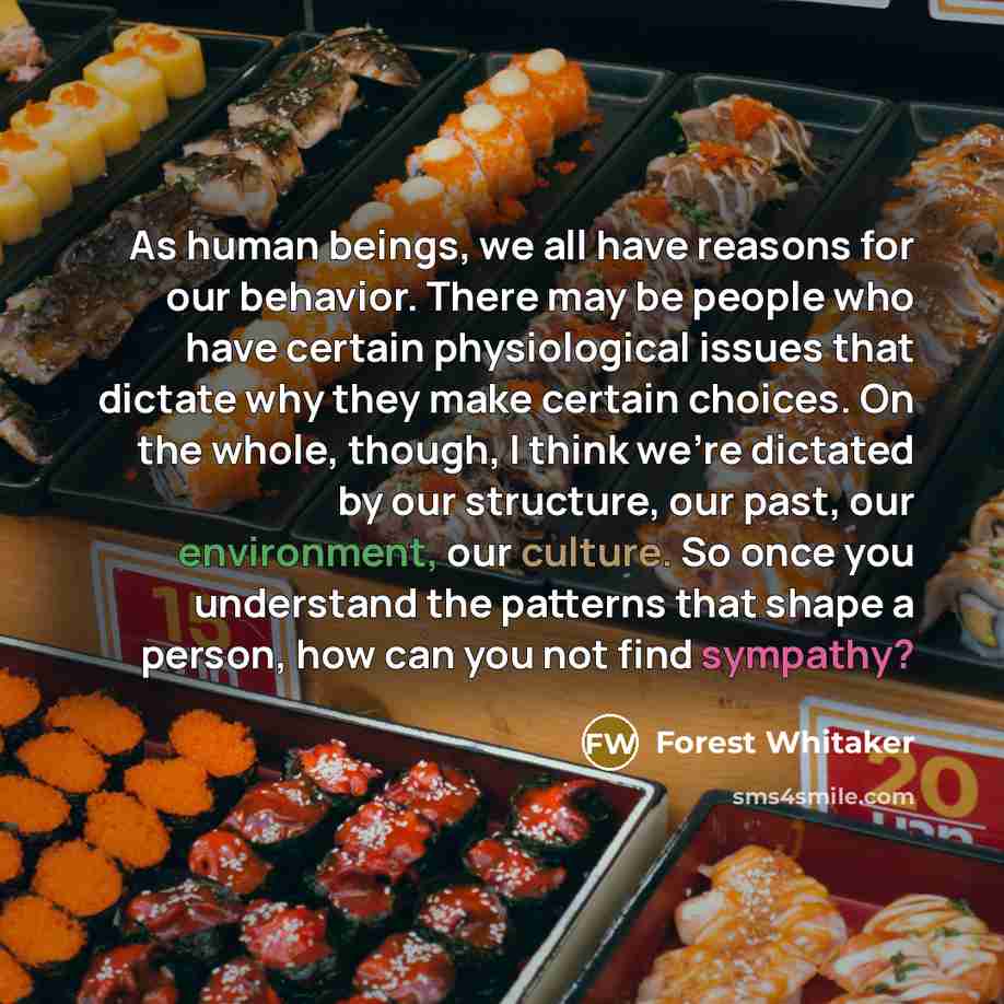 “As human beings, we all have reasons for our behavior. There may be people who have certain physiological issues that dictate why they make certain choices. On the whole, though, I think we're dictated by our structure, our past, our environment, our culture. So once you understand the patterns…” quote by Forest Whitaker