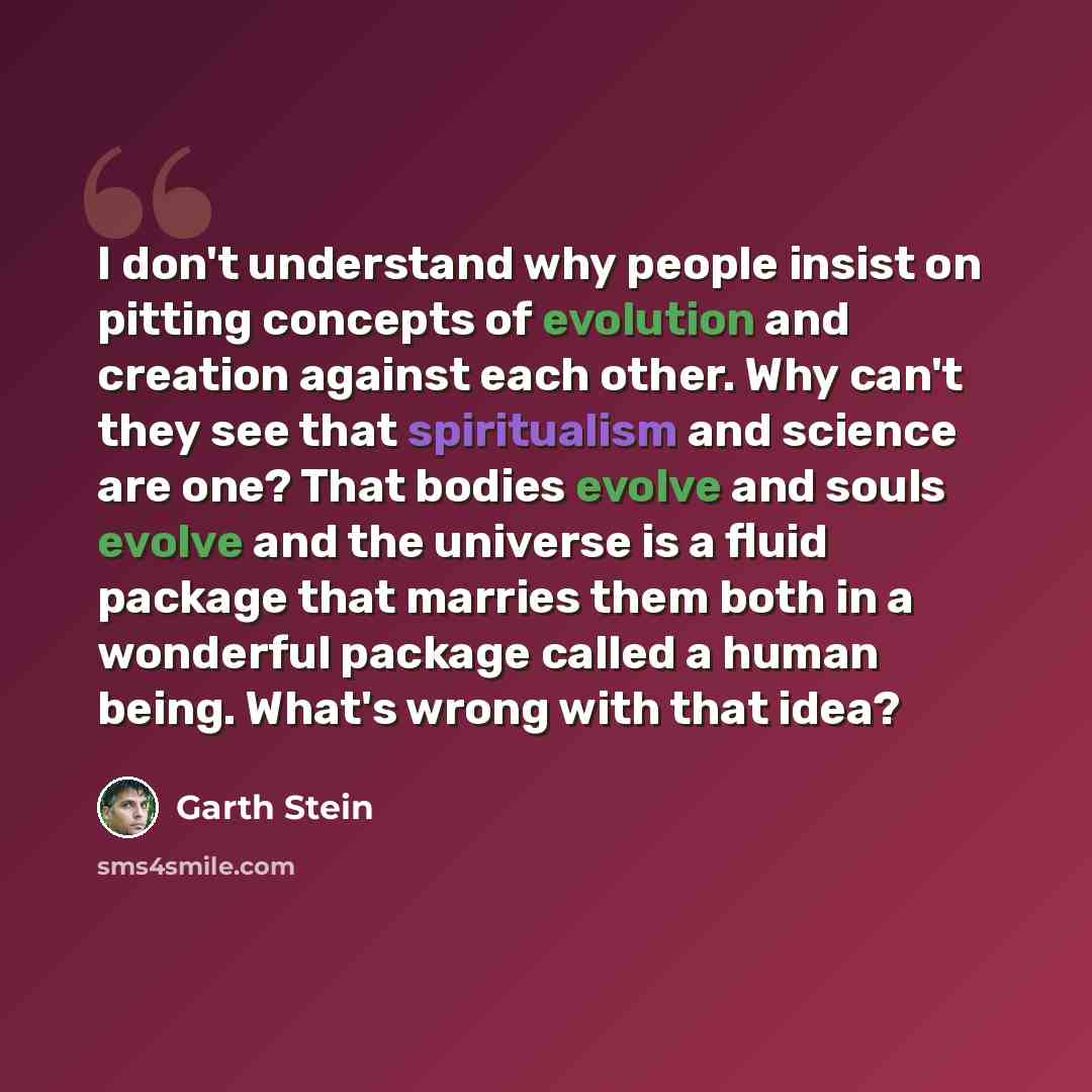 “I don't understand why people insist on pitting concepts of evolution and creation against each other. Why can't they see that spiritualism and science are one? That bodies evolve and souls evolve and the universe is a fluid package that marries them both in a wonderful package called a human…” quote by Garth Stein