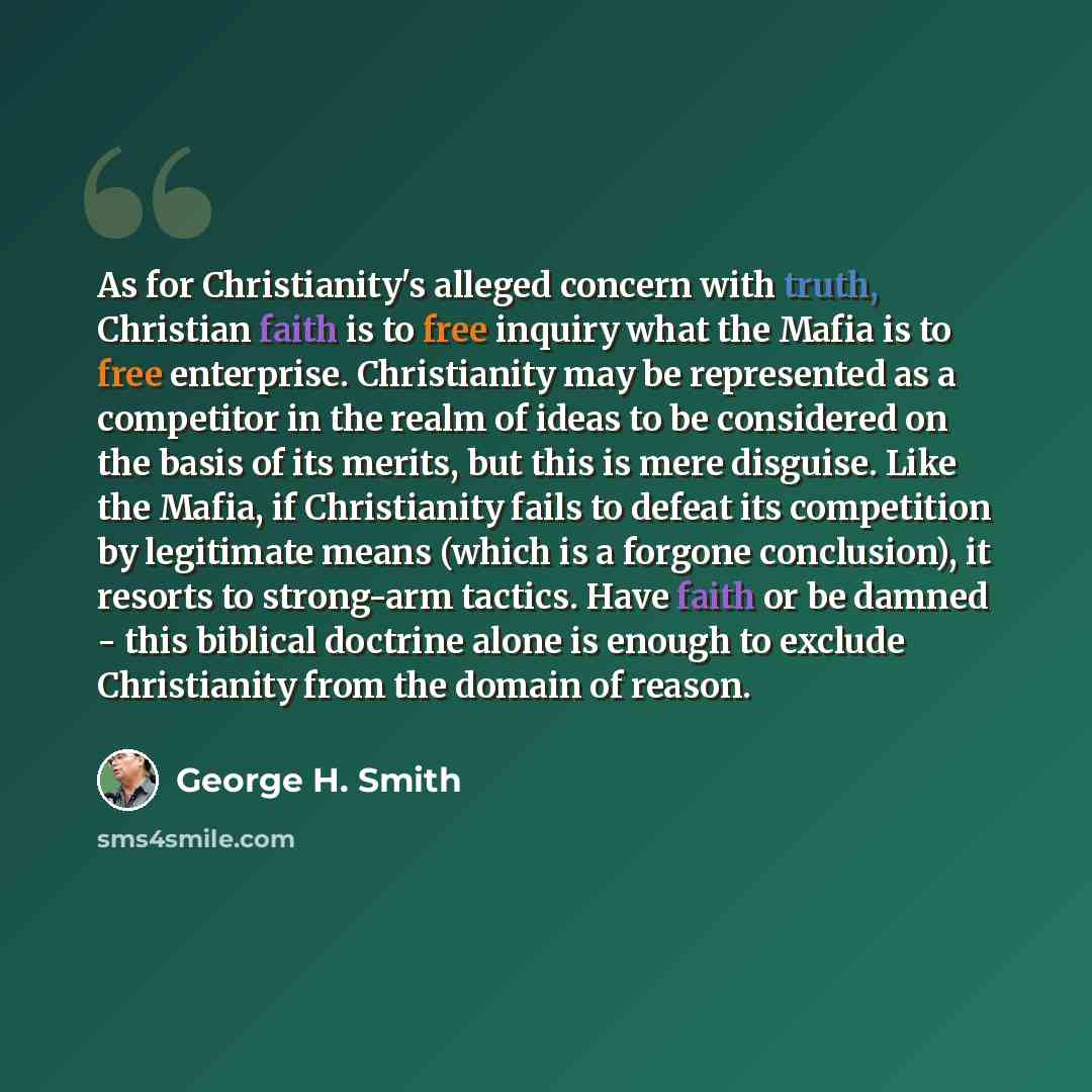 “As for Christianity's alleged concern with truth, Christian faith is to free inquiry what the Mafia is to free enterprise. Christianity may be represented as a competitor in the realm of ideas to be considered on the basis of its merits, but this is mere disguise. Like the Mafia, if Christianity…” quote by George H. Smith