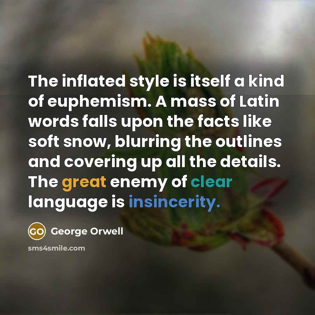 “The inflated style is itself a kind of euphemism. A mass of Latin words falls upon the facts like soft snow, blurring the outlines and covering up all the details. The great enemy of clear language is insincerity.” quote by George Orwell