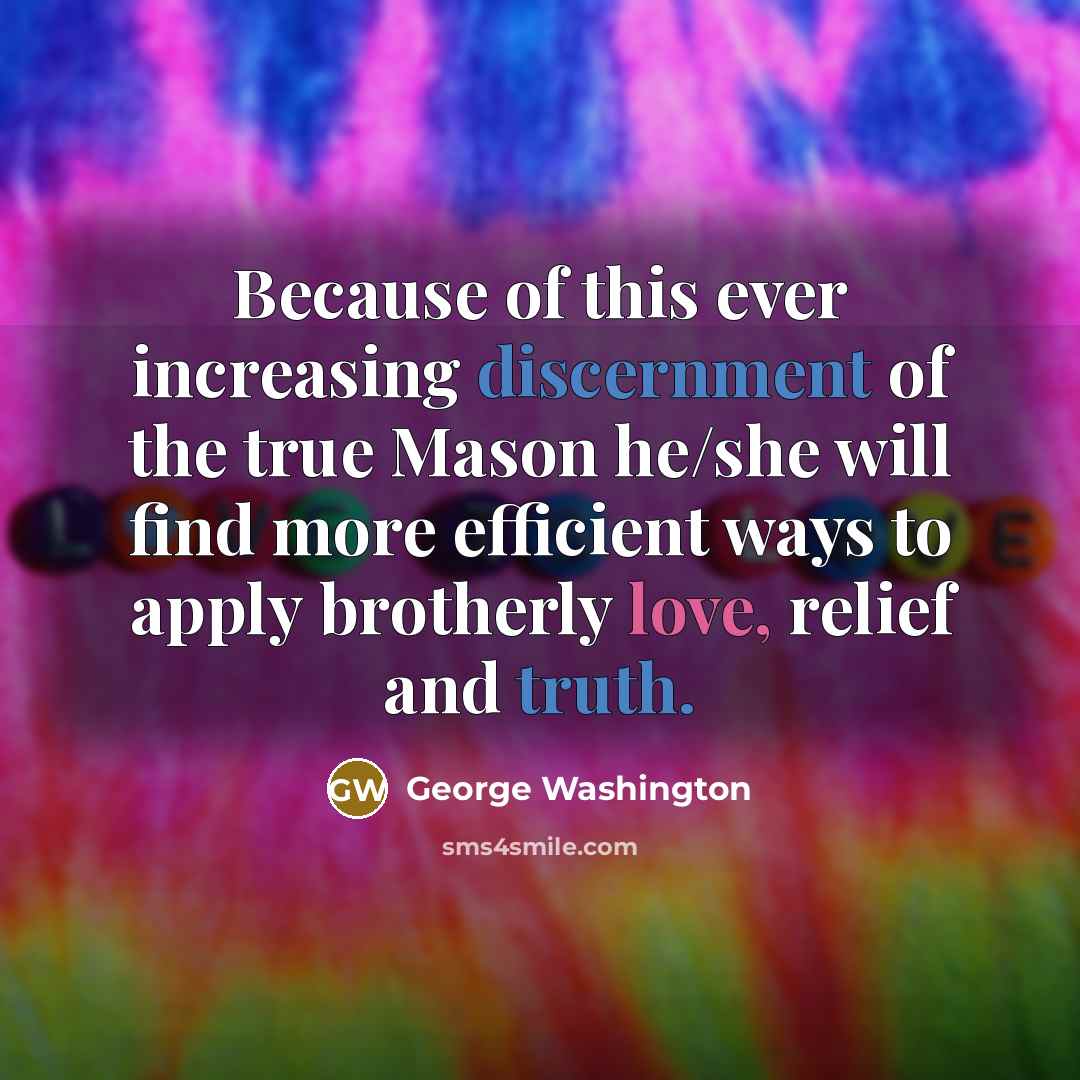 “Because of this ever increasing discernment of the true Mason he/she will find more efficient ways to apply brotherly love, relief and truth.” quote by George Washington