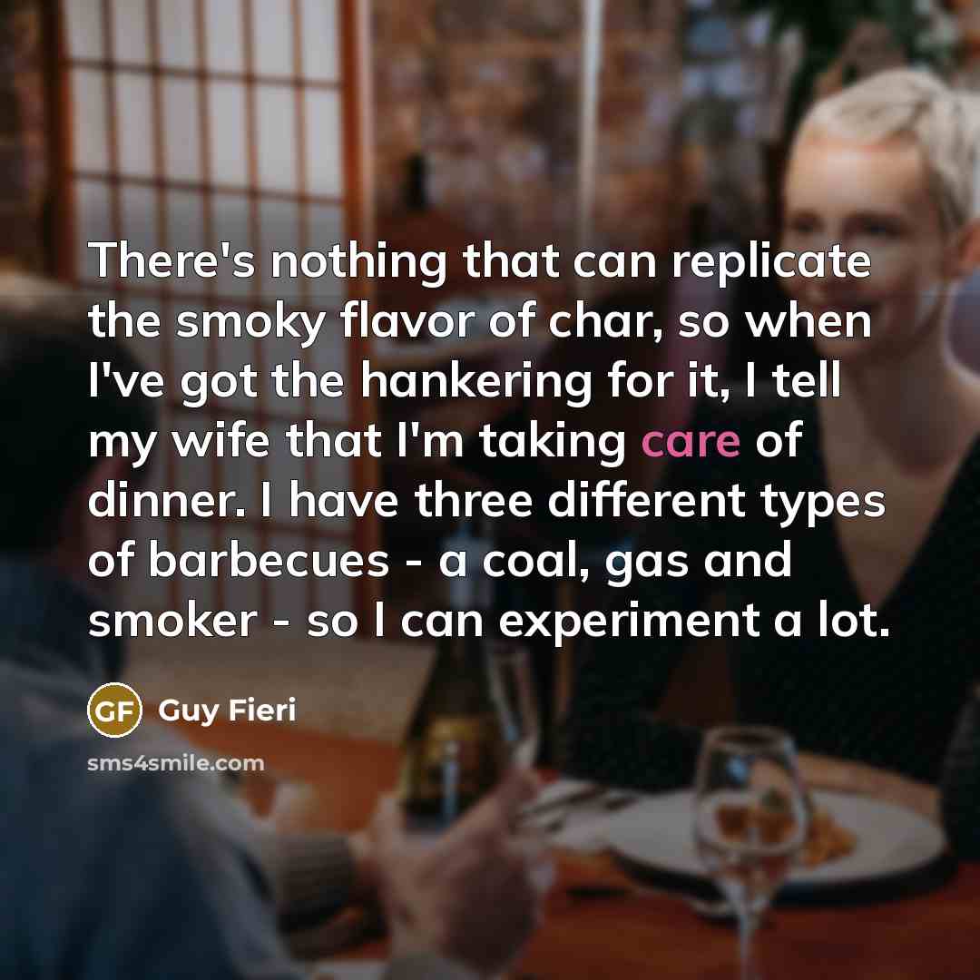 “There's nothing that can replicate the smoky flavor of char, so when I've got the hankering for it, I tell my wife that I'm taking care of dinner. I have three different types of barbecues - a coal, gas and smoker - so I can experiment a lot.” quote by Guy Fieri