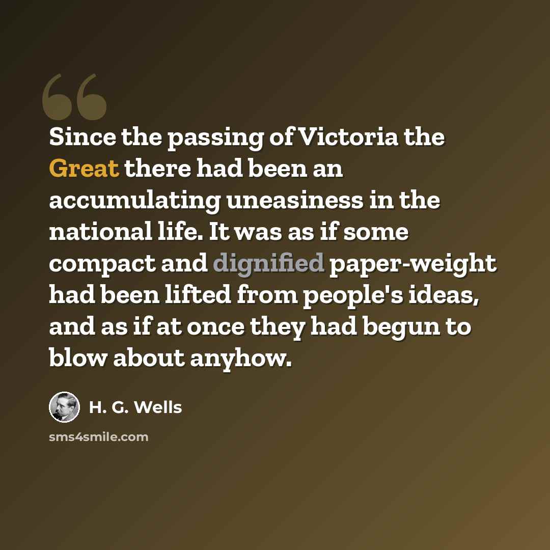 “Since the passing of Victoria the Great there had been an accumulating uneasiness in the national life. It was as if some compact and dignified paper-weight had been lifted from people's ideas, and as if at once they had begun to blow about anyhow.” quote by H. G. Wells