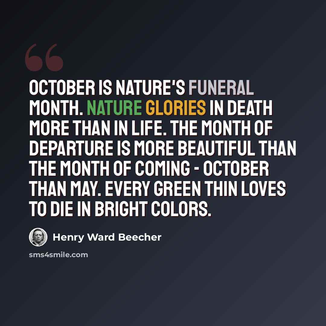 “October is nature's funeral month. Nature glories in death more than in life. The month of departure is more beautiful than the month of coming - October than May. Every green thin loves to die in bright colors.” quote by Henry Ward Beecher