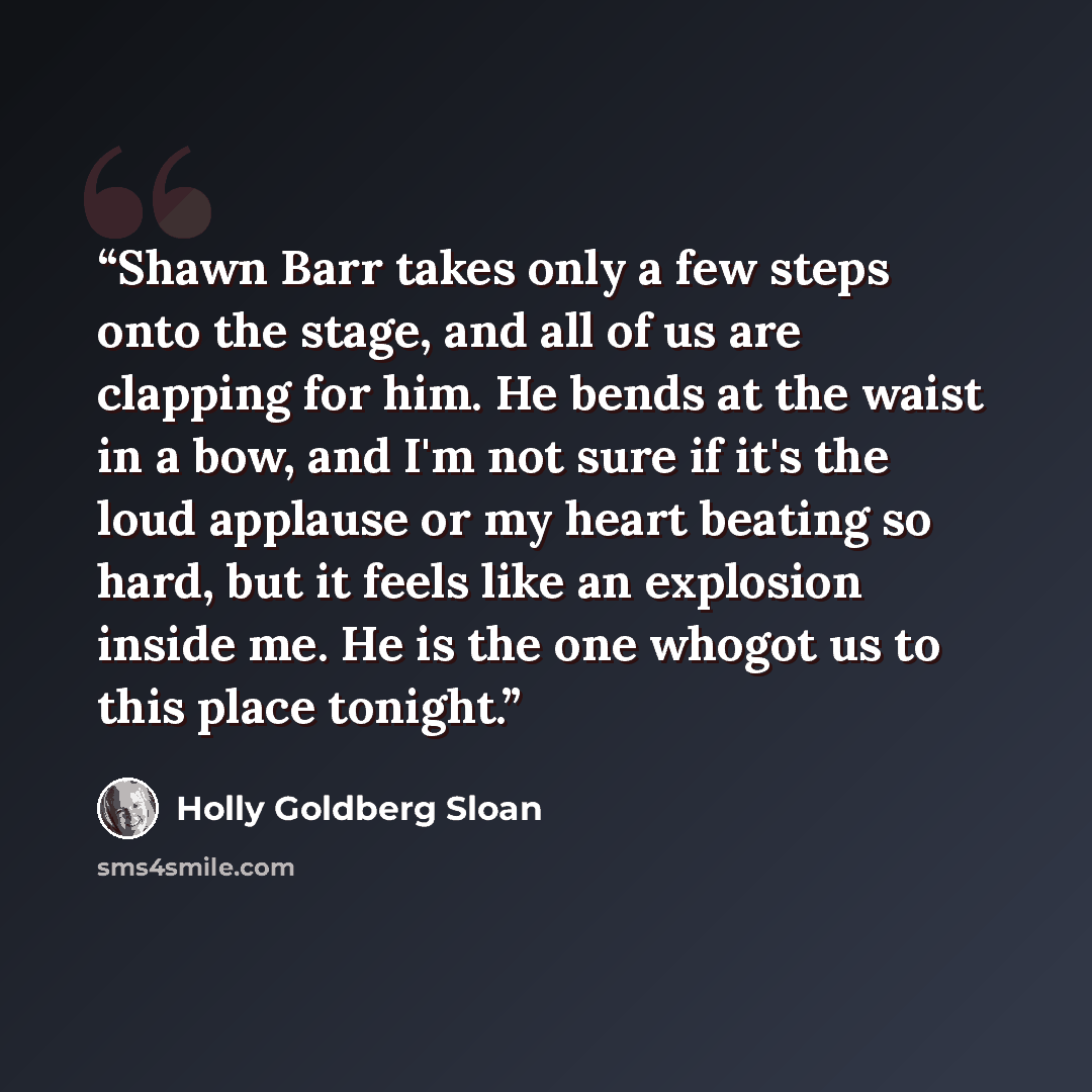 “Shawn Barr takes only a few steps onto the stage, and all of us are clapping for him. He bends at the waist in a bow, and I'm not sure if it's the loud applause or my heart beating so hard, but it feels like an explosion inside me. He is the one whogot us to this place tonight.” quote by Holly Goldberg Sloan
