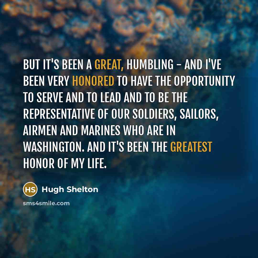 “But it's been a great, humbling - and I've been very honored to have the opportunity to serve and to lead and to be the representative of our soldiers, sailors, airmen and Marines who are in Washington. And it's been the greatest honor of my life.” quote by Hugh Shelton
