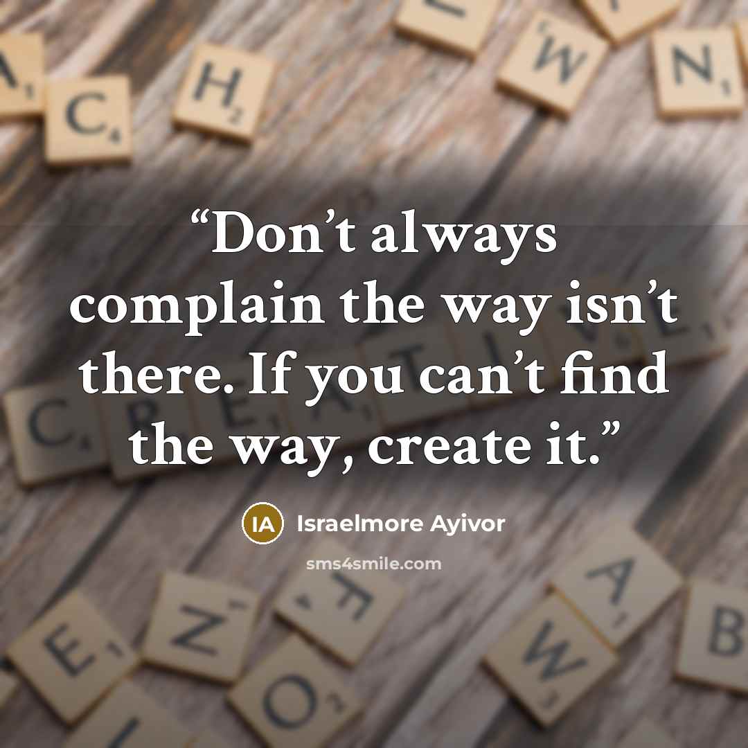 “Don’t always complain the way isn’t there. If you can’t find the way, create it.” quote by Israelmore Ayivor