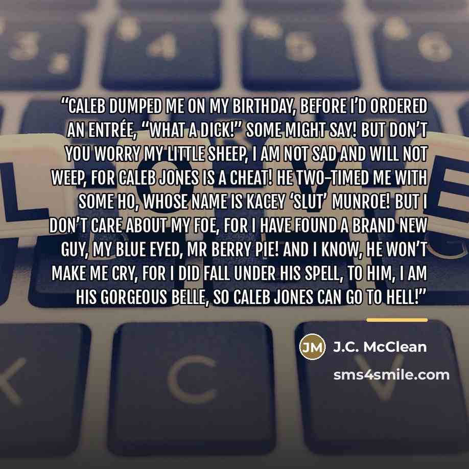 “Caleb dumped me on my birthday, Before I’d ordered an entrée, “What a dick!” some might say! But don’t you worry my little sheep, I am not sad and will not weep, For Caleb Jones is a cheat! He two-timed me with some ho, Whose name is Kacey ‘Slut’ Munroe! But I don’t care about my foe, For I have…” quote by J.C. McClean