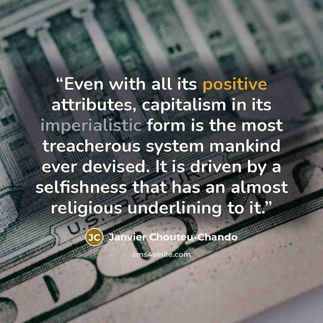 “Even with all its positive attributes, capitalism in its imperialistic form is the most treacherous system mankind ever devised. It is driven by a selfishness that has an almost religious underlining to it.” quote by Janvier Chouteu-Chando