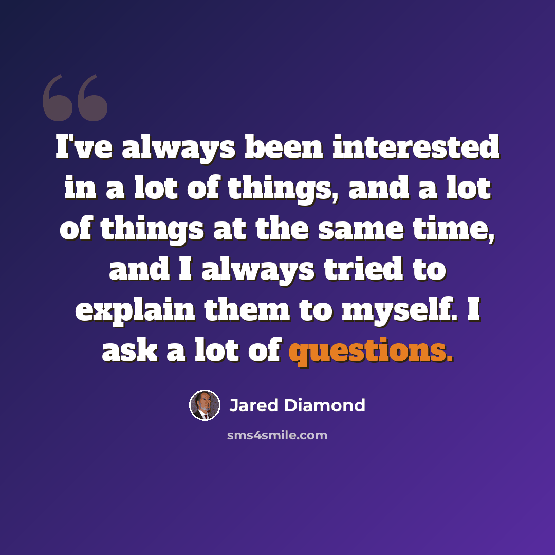 “I've always been interested in a lot of things, and a lot of things at the same time, and I always tried to explain them to myself. I ask a lot of questions.” quote by Jared Diamond