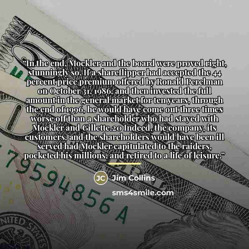 “In the end, Mockler and the board were proved right, stunningly so. If a shareflipper had accepted the 44 percent price premium offered by Ronald Perelman on October 31, 1986, and then invested the full amount in the general market for ten years, through the end of 1996, he would have come out…” quote by Jim Collins