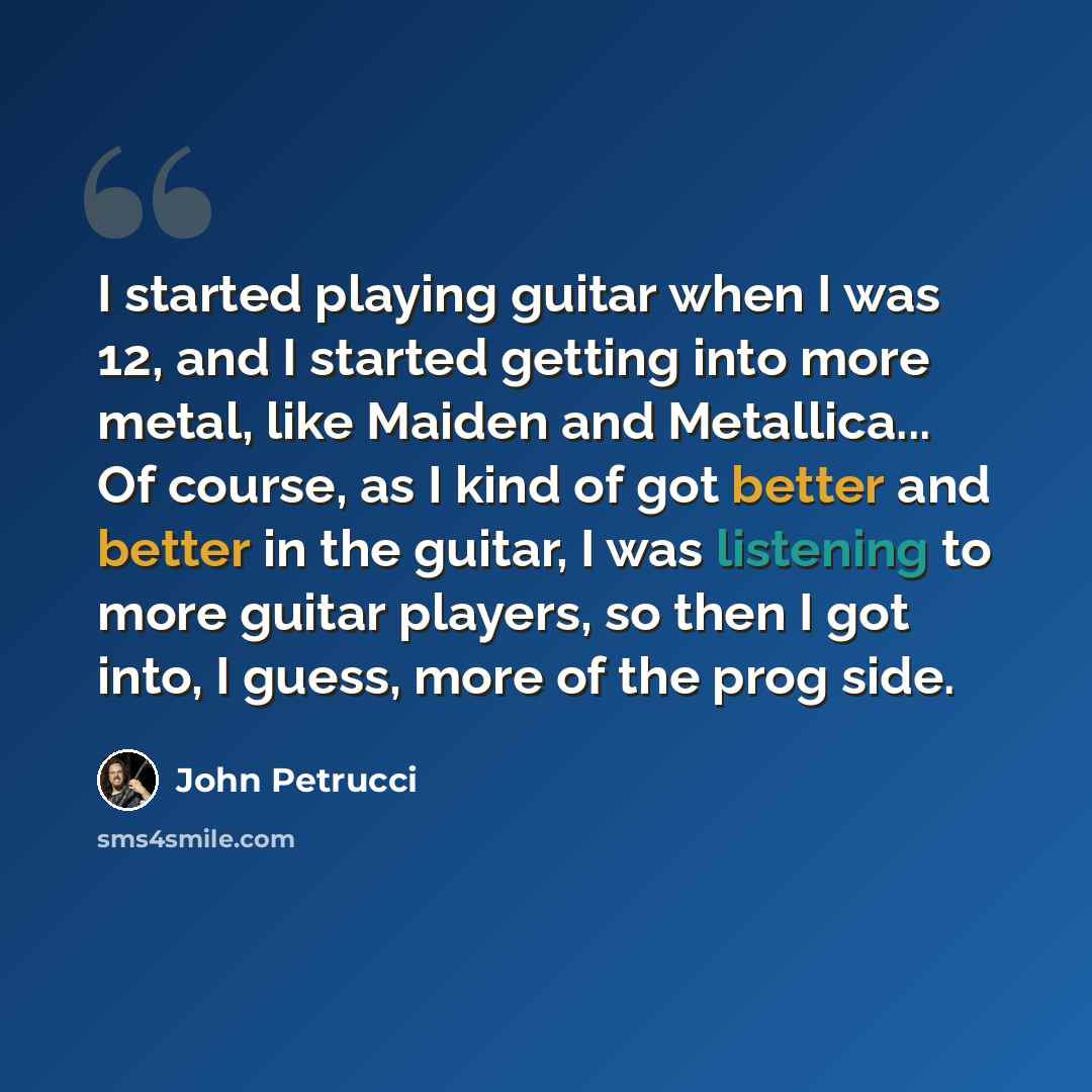 “I started playing guitar when I was 12, and I started getting into more metal, like Maiden and Metallica... Of course, as I kind of got better and better in the guitar, I was listening to more guitar players, so then I got into, I guess, more of the prog side.” quote by John Petrucci