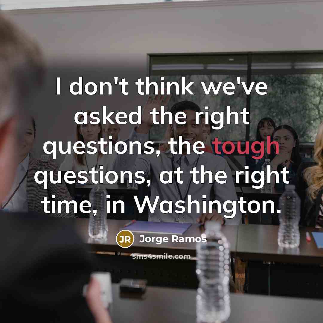 “I don't think we've asked the right questions, the tough questions, at the right time, in Washington.” quote by Jorge Ramos
