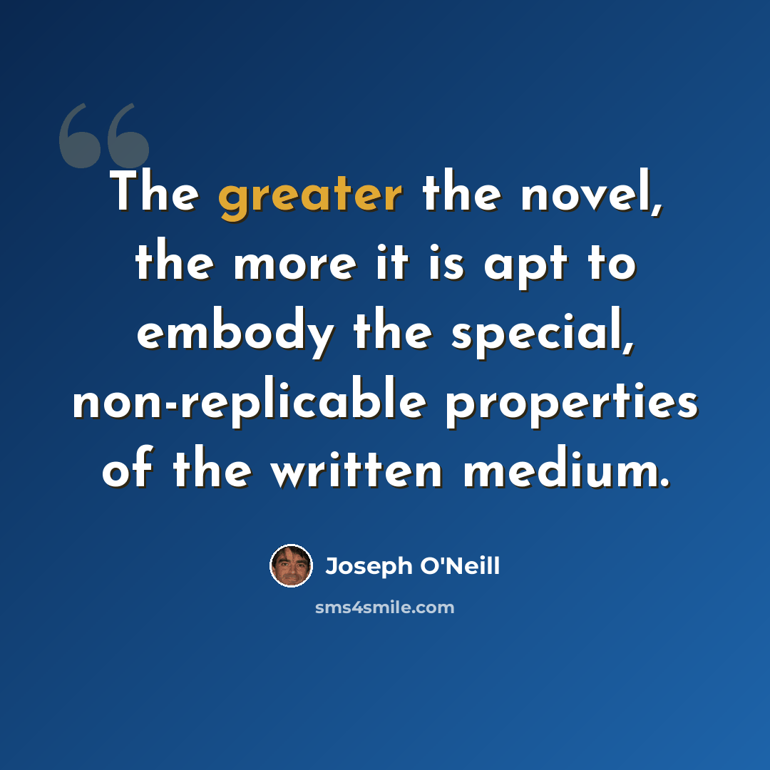 “The greater the novel, the more it is apt to embody the special, non-replicable properties of the written medium.” quote by Joseph O'Neill