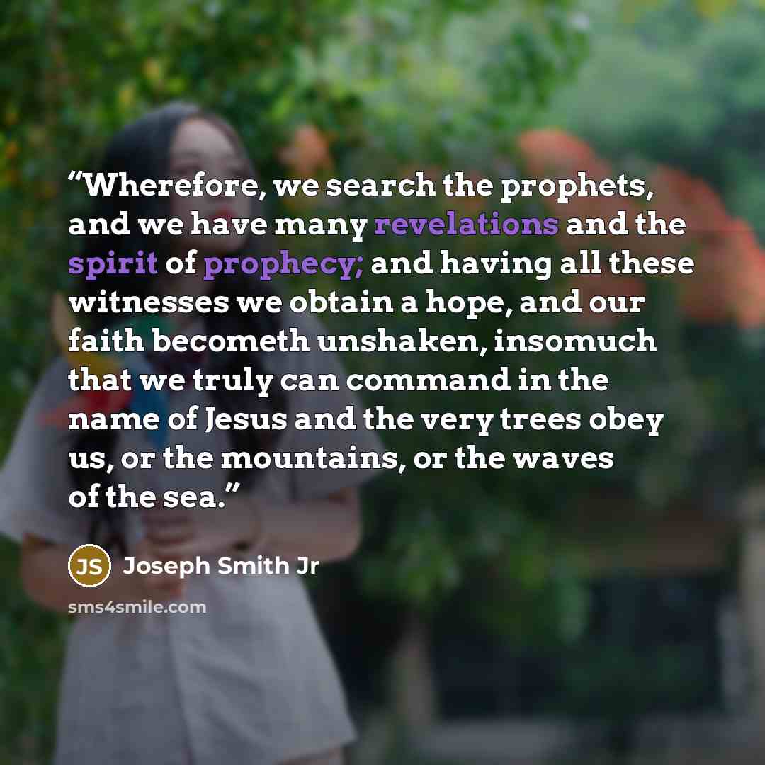 “Wherefore, we search the prophets, and we have many revelations and the spirit of prophecy; and having all these witnesses we obtain a hope, and our faith becometh unshaken, insomuch that we truly can command in the name of Jesus and the very trees obey us, or the mountains, or the waves of the sea.” quote by Joseph Smith Jr