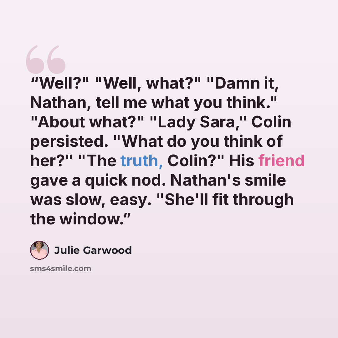 “Well?" "Well, what?" "Damn it, Nathan, tell me what you think." "About what?" "Lady Sara," Colin persisted. "What do you think of her?" "The truth, Colin?" His friend gave a quick nod. Nathan's smile was slow, easy. "She'll fit through the window.” quote by Julie Garwood