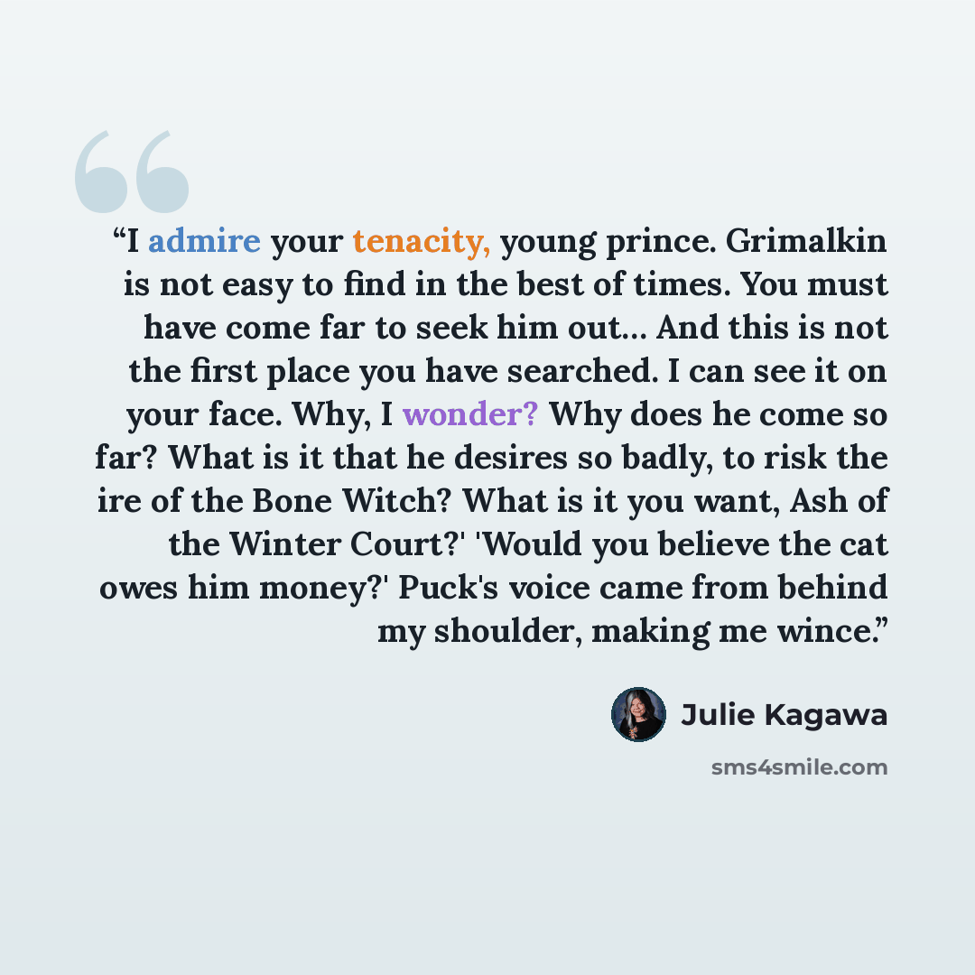 “I admire your tenacity, young prince. Grimalkin is not easy to find in the best of times. You must have come far to seek him out… And this is not the first place you have searched. I can see it on your face. Why, I wonder? Why does he come so far? What is it that he desires so badly, to risk the…” quote by Julie Kagawa