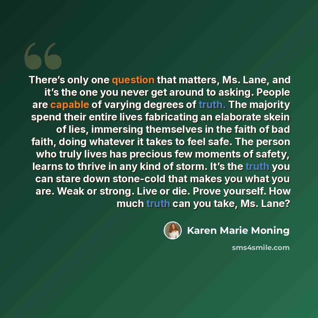 “There’s only one question that matters, Ms. Lane, and it’s the one you never get around to asking. People are capable of varying degrees of truth. The majority spend their entire lives fabricating an elaborate skein of lies, immersing themselves in the faith of bad faith, doing whatever it takes…” quote by Karen Marie Moning