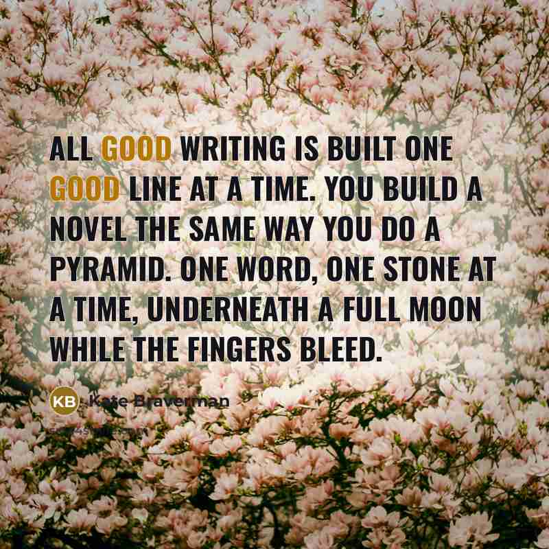 “All good writing is built one good line at a time. You build a novel the same way you do a pyramid. One word, one stone at a time, underneath a full moon while the fingers bleed.” quote by Kate Braverman