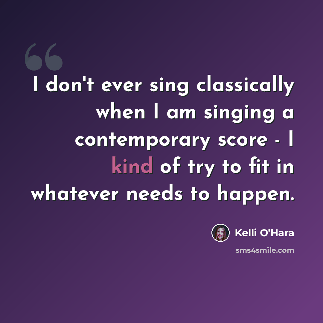“I don't ever sing classically when I am singing a contemporary score - I kind of try to fit in whatever needs to happen.” quote by Kelli O'Hara
