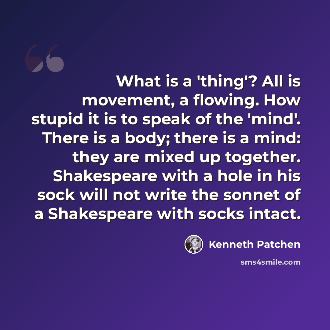 “What is a 'thing'? All is movement, a flowing. How stupid it is to speak of the 'mind'. There is a body; there is a mind: they are mixed up together. Shakespeare with a hole in his sock will not write the sonnet of a Shakespeare with socks intact.” quote by Kenneth Patchen
